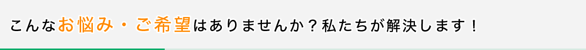 こんなお悩み・ご希望はありませんか?私たちが解決します!